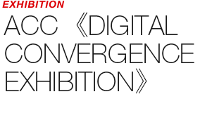 EXHIBITION - ACC 《DIGITAL CONVERGENCE EXHIBITION》